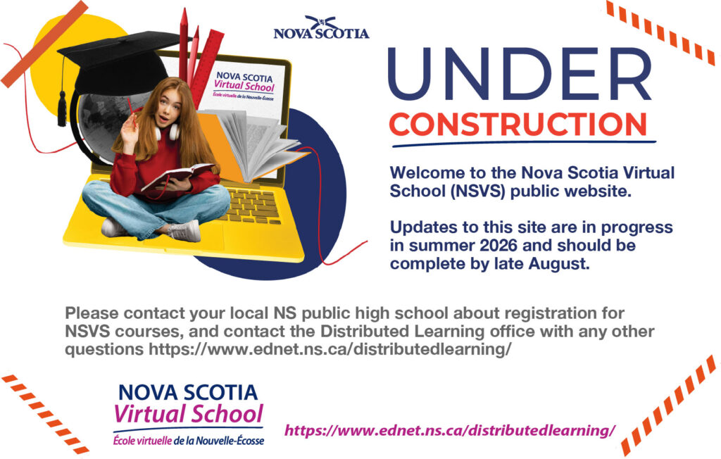 Welcome to the Nova Scotia Virtual School (NSVS) public website. Updates to this site are in progress in summer 2026 and should be complete by late August. Please contact your local NS public high school about registration for NSVS courses, and contact the Distributed Learning office with any other questions." If you need the link I included in the text above, it's https://www.ednet.ns.ca/distributedlearning/